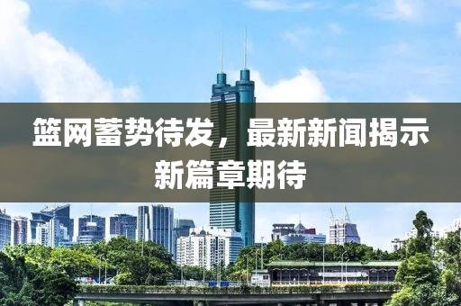 籃網蓄勢待發，最新新聞揭示新篇章期待