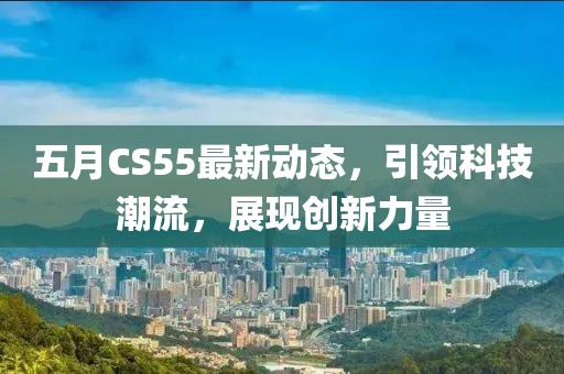 五月CS55最新動態,引領科技潮流,展現創新力量