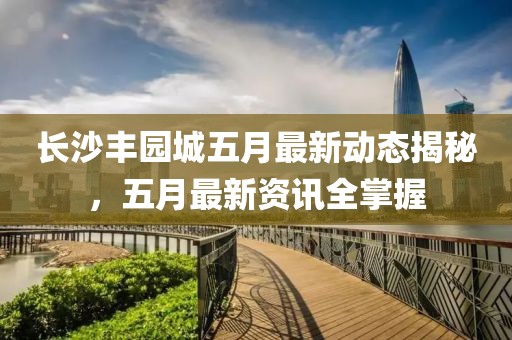 長沙豐園城五月最新動態(tài)揭秘，五月最新資訊全掌握