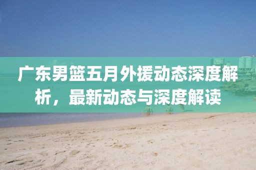 廣東男籃五月外援動態深度解析，最新動態與深度解讀