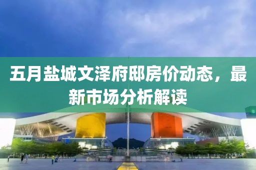 五月鹽城文澤府邸房價動態(tài)，最新市場分析解讀