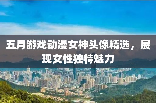 五月游戲動(dòng)漫女神頭像精選，展現(xiàn)女性獨(dú)特魅力