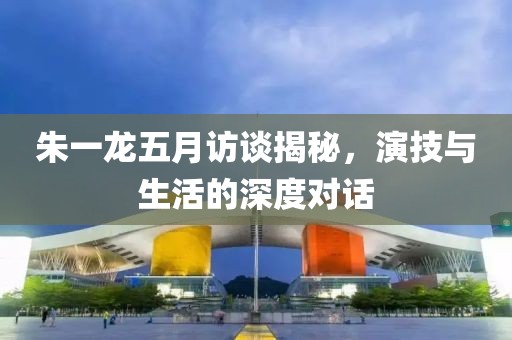 朱一龍五月訪談揭秘,演技與生活的深度對話
