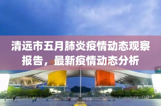 清遠市五月肺炎疫情動態觀察報告,最新疫情動態分析