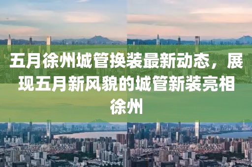 五月徐州城管換裝最新動態，展現五月新風貌的城管新裝亮相徐州