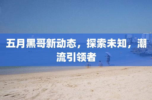 五月黑哥新動態，探索未知，潮流引領者