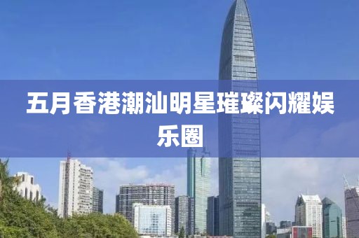 五月香港潮汕明星璀璨閃耀娛樂圈