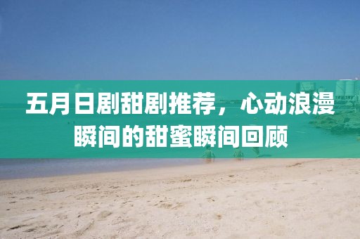 五月日劇甜劇推薦，心動浪漫瞬間的甜蜜瞬間回顧