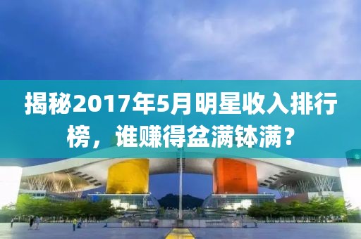 揭秘2017年5月明星收入排行榜,誰賺得盆滿缽滿?