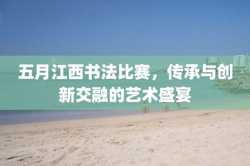 五月江西書法比賽，傳承與創新交融的藝術盛宴