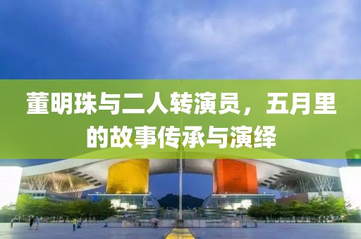 董明珠與二人轉(zhuǎn)演員,五月里的故事傳承與演繹