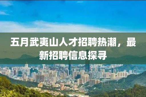 五月武夷山人才招聘熱潮，最新招聘信息探尋