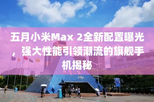 五月小米Max 2全新配置曝光，強(qiáng)大性能引領(lǐng)潮流的旗艦手機(jī)揭秘