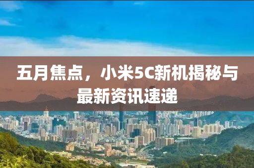 五月焦點,小米5C新機揭秘與最新資訊速遞