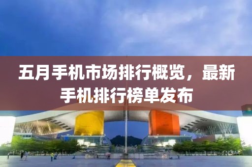 五月手機市場排行概覽，最新手機排行榜單發布