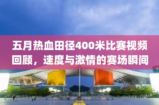 五月熱血田徑400米比賽視頻回顧，速度與激情的賽場瞬間