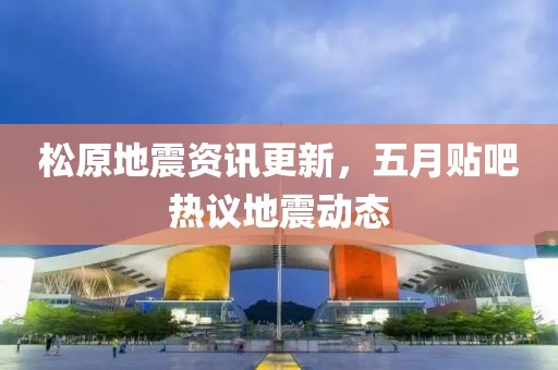 松原地震資訊更新，五月貼吧熱議地震動(dòng)態(tài)