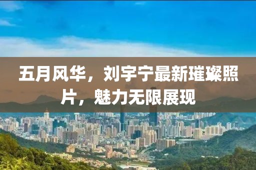 五月風華，劉宇寧最新璀璨照片，魅力無限展現