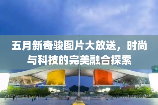 五月新奇駿圖片大放送，時(shí)尚與科技的完美融合探索
