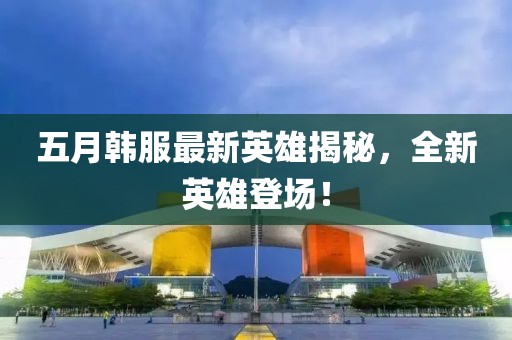 五月韓服最新英雄揭秘,全新英雄登場!