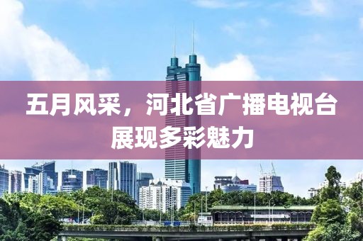 五月風采，河北省廣播電視臺展現多彩魅力