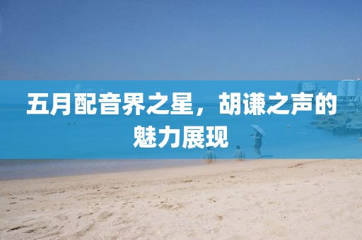 五月配音界之星,胡謙之聲的魅力展現(xiàn)