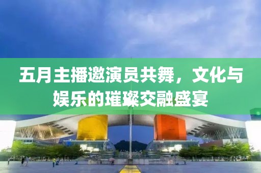五月主播邀演員共舞,文化與娛樂(lè)的璀璨交融盛宴