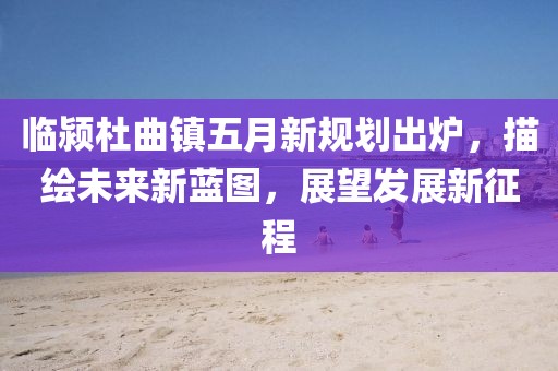 臨潁杜曲鎮五月新規劃出爐，描繪未來新藍圖，展望發展新征程