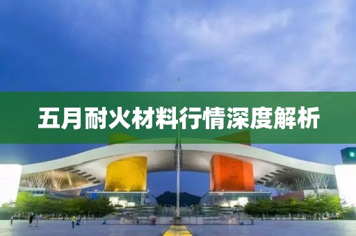 五月耐火材料行情深度解析