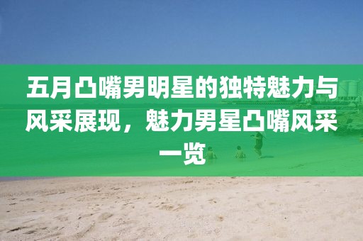 五月凸嘴男明星的獨特魅力與風采展現(xiàn),魅力男星凸嘴風采一覽