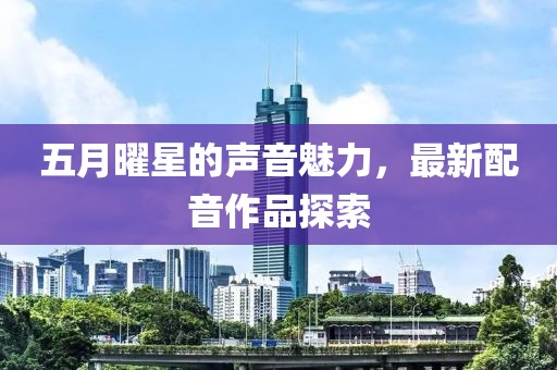 五月曜星的聲音魅力,最新配音作品探索