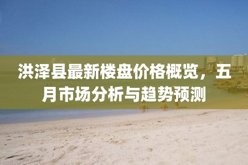 洪澤縣最新樓盤價格概覽,五月市場分析與趨勢預測