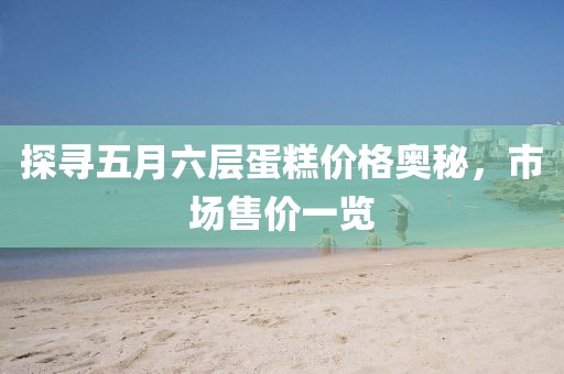 探尋五月六層蛋糕價格奧秘，市場售價一覽