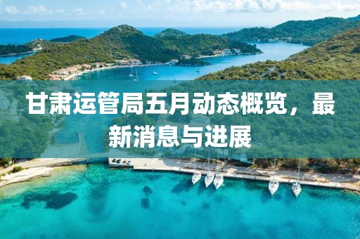 甘肅運管局五月動態概覽，最新消息與進展