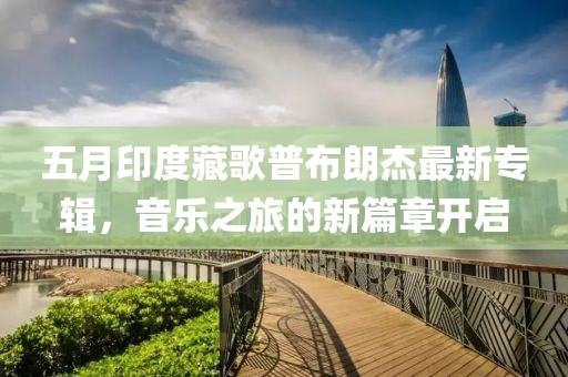 五月印度藏歌普布朗杰最新專輯，音樂之旅的新篇章開啟