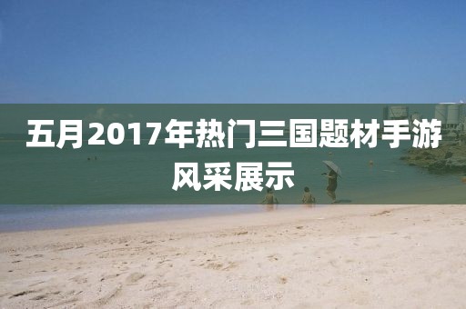 五月2017年熱門三國題材手游風(fēng)采展示