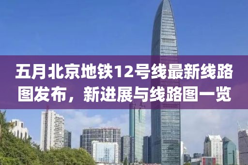 五月北京地鐵12號線最新線路圖發布，新進展與線路圖一覽