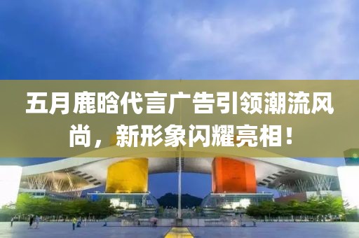 五月鹿晗代言廣告引領(lǐng)潮流風(fēng)尚,新形象閃耀亮相!