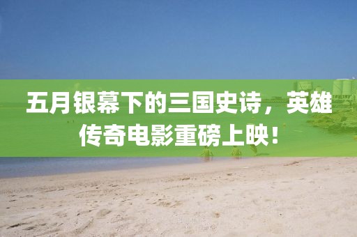 五月銀幕下的三國史詩，英雄傳奇電影重磅上映！