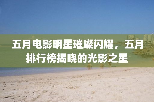 五月電影明星璀璨閃耀,五月排行榜揭曉的光影之星