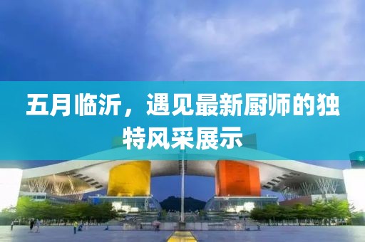五月臨沂，遇見最新廚師的獨特風采展示