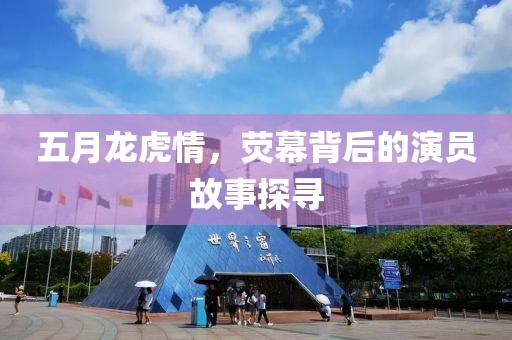 五月龍虎情,熒幕背后的演員故事探尋