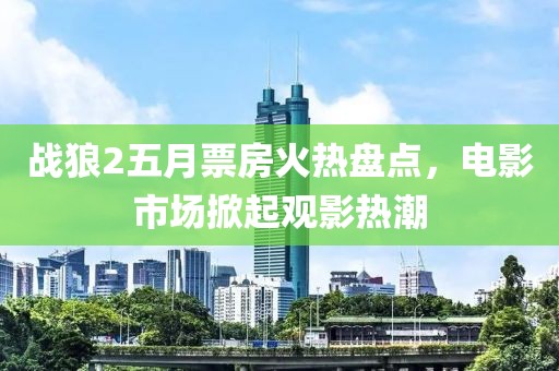 戰狼2五月票房火熱盤點，電影市場掀起觀影熱潮