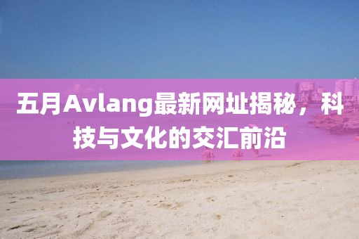 五月Avlang最新網址揭秘,科技與文化的交匯前沿