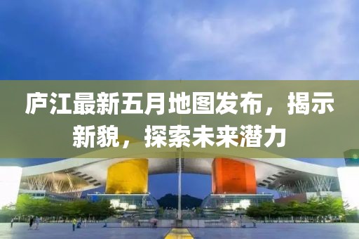 廬江最新五月地圖發(fā)布,揭示新貌,探索未來(lái)潛力