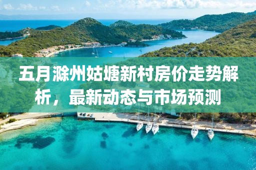 五月滁州姑塘新村房價走勢解析，最新動態與市場預測