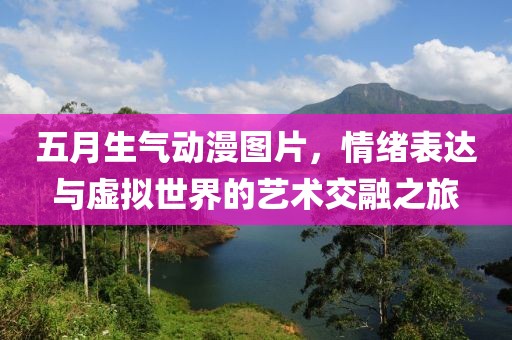 五月生氣動漫圖片,情緒表達與虛擬世界的藝術交融之旅