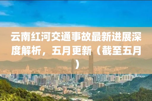 云南紅河交通事故最新進展深度解析,五月更新(截至五月)