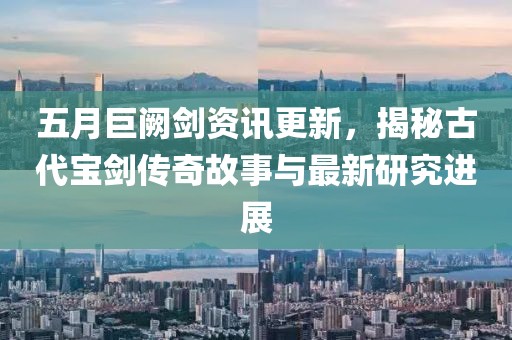 五月巨闕劍資訊更新,揭秘古代寶劍傳奇故事與最新研究進展