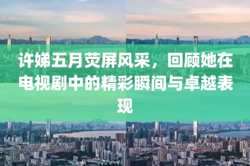 許娣五月熒屏風采,回顧她在電視劇中的精彩瞬間與卓越表現